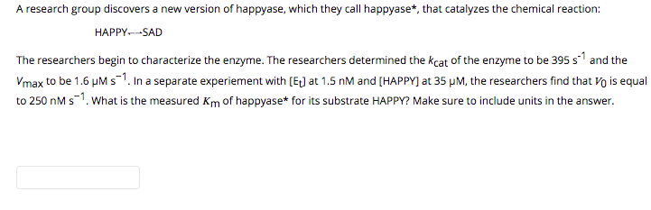 A research group discovers a new version of happyase, which they call happyase*, that catalyzes the chemical reaction:
HAPPY--SAD
The researchers begin to characterize the enzyme. The researchers determined the kcat of the enzyme to be 395 s1 and the
Vmax to be 1.6 µM s1. In a separate experiement with [E) at 1.5 nM and [HAPPY] at 35 µM, the researchers find that Vo is equal
to 250 nM s-1. What is the measured Km of happyase* for its substrate HAPPY? Make sure to include units in the answer.
