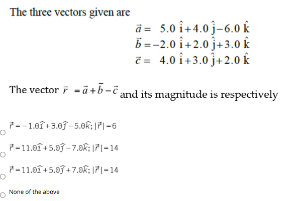 The three vectors given are
ā = 5.0 î+4.0 j-6.0 k
b =-2.0 i+2.0 j+3.0 k
č = 4.0 î+3.0 j+2.0 k
The vector i = ä +b-¯ and its magnitude is respectively
7= -1.01+3.0ĵ-5.0k;|7|=6
7=11.01+5.0ĵ – 7.0k; |7|=14
7 =11.01+5.0J+7.0k; |7|=14
None of the above
