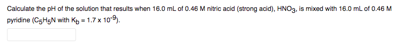 Calculate the pH of the solution that results when 16.0 mL of 0.46 M nitric acid (strong acid), HNO3, is mixed with 16.0 mL of 0.46 M
pyridine (C5H5N with Kp = 1.7 x 109).
