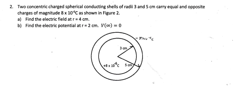 2. Two concentric charged spherical conducting shells of radii 3 and 5 cm carry equal and opposite
charges of magnitude 8 x 10°C as shown in Figure 2.
a) Find the electric field at r = 4 cm.
b) Find the electric potential at r = 2 cm. V(0) = 0
%3D
3 cm
+8 x 10°c 5 cm
