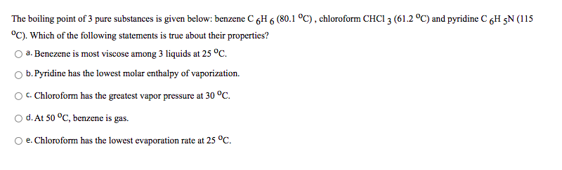 The boiling point of 3 pure substances is given below: benzene C 6H 6 (80.1 °C), chloroform CHCI 3 (61.2 °C) and pyridine C 6H 5N (115
°C). Which of the following statements is true about their properties?
O a. Benezene is most viscose among 3 liquids at 25 °C.
b. Pyridine has the lowest molar enthalpy of vaporization.
OC. Chloroform has the greatest vapor pressure at 30 °C.
O d. At 50 °C, benzene is gas.
e. Chloroform has the lowest evaporation rate at 25 °C.
