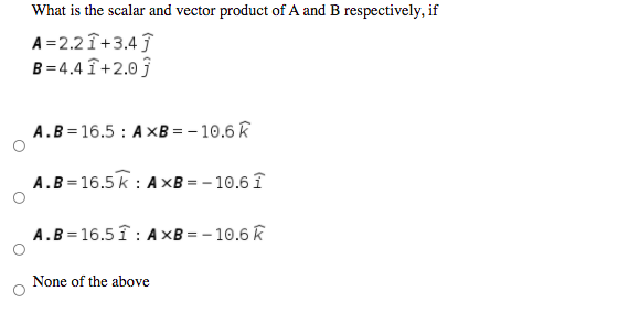 What is the scalar and vector product of A and B respectively, if
A =2.2 Î+3.4
B = 4.4 î+2.0 ĵ
A.B=16.5 : A XB = – 10.6 k
A.B=16.5 k : AxB = – 10.6 î
A.B=16.5 î : AxB = - 10.6 k
None of the above

