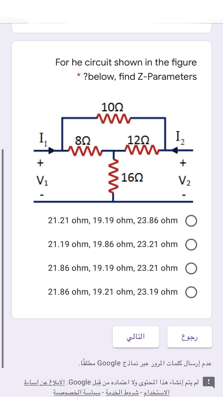 For he circuit shown in the figure
?below, find Z-Parameters
102
8Ω
12Ω.
I,
+
ww
V1
162
V2
21.21 ohm, 19.19 ohm, 23.86 ohm O
21.19 ohm, 19.86 ohm, 23.21 ohm O
21.86 ohm, 19.19 ohm, 23.21 ohm O
21.86 ohm, 19.21 ohm, 23.19 ohm O
