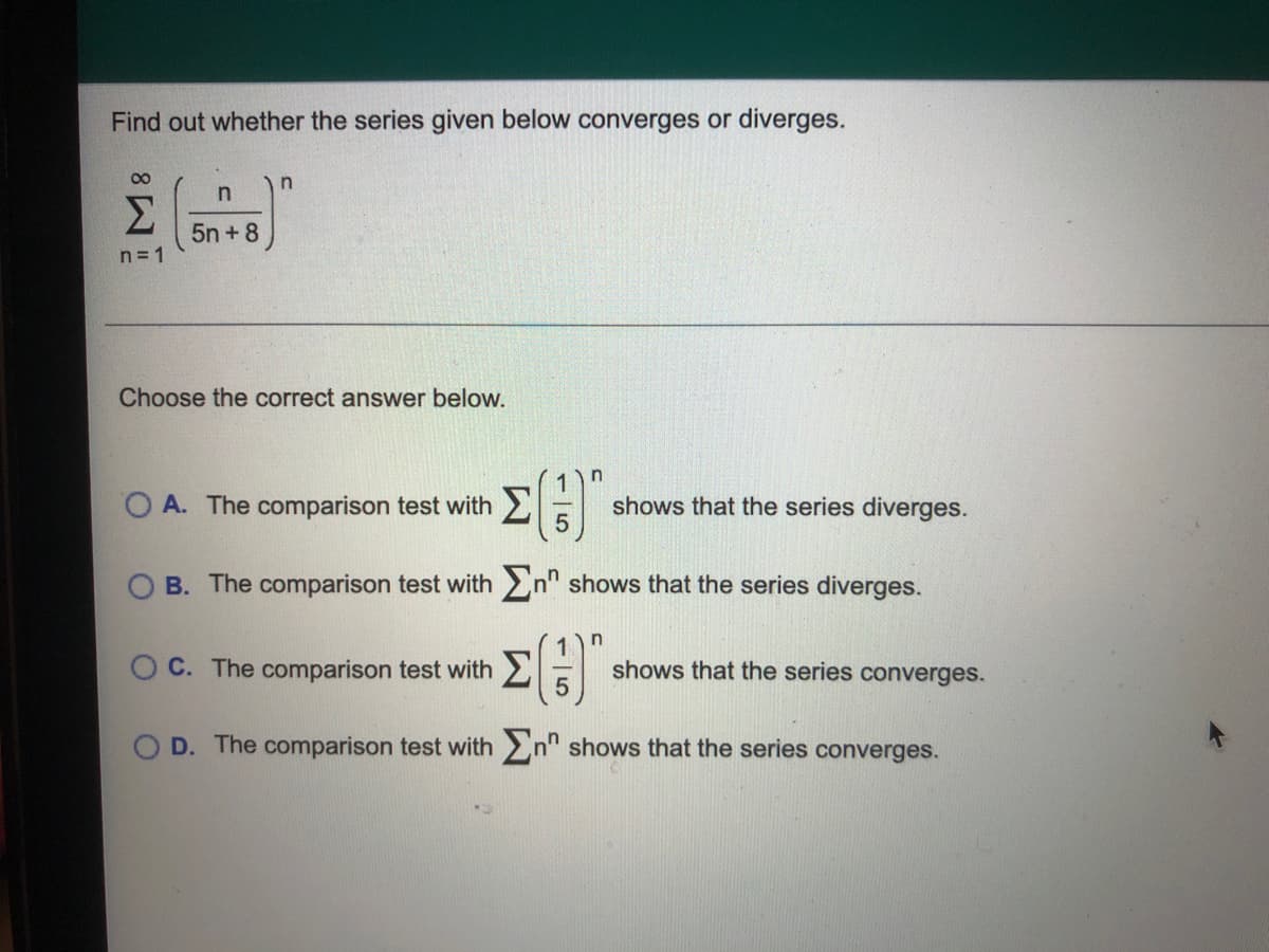 Find out whether the series given below converges or diverges.
00
Σ
5n + 8
n= 1
Choose the correct answer below.
A. The comparison test with
shows that the series diverges.
O B. The comparison test with >n" shows that the series diverges.
O C. The comparison test with 2
shows that the series converges.
5
D. The comparison test with n" shows that the series converges.
