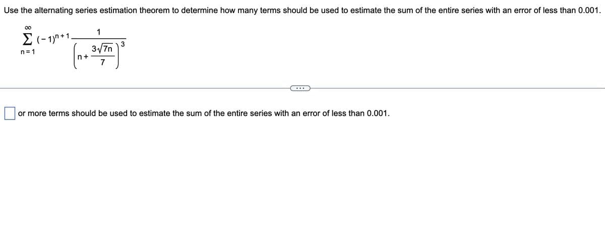 Use the alternating series estimation theorem to determine how many terms should be used to estimate the sum of the entire series with an error of less than 0.001.
00
1
E (- 1)n+1.
3
3/7n
n= 1
n +
7
or more terms should be used to estimate the sum of the entire series with an error of less than 0.001.
