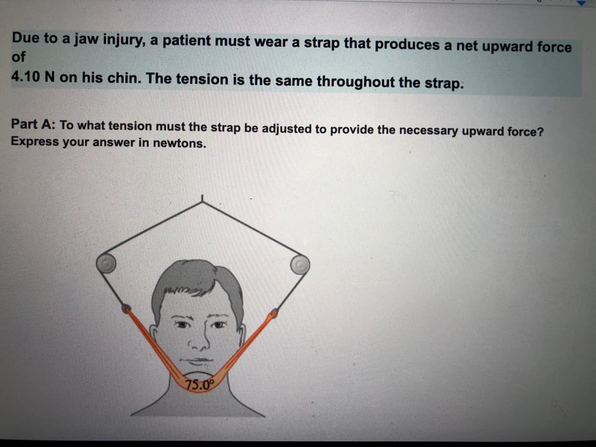 Due to a jaw injury, a patient must wear a strap that produces a net upward force
of
4.10 N on his chin. The tension is the same throughout the strap.
Part A: To what tension must the strap be adjusted to provide the necessary upward force?
Express your answer in newtons.
75.0
