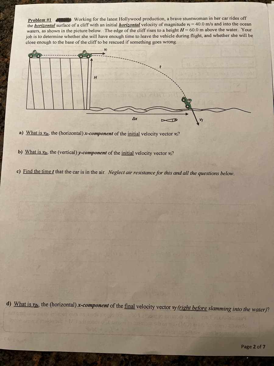 Working for the latest Hollywood production, a brave stuntwoman in her car rides off
Problem #1
the horizontal surface of a cliff with an initial horizontal velocity of magnitude vi = 40.0 m/s and into the ocean
waters, as shown in the picture below. The edge of the cliff rises to a height H= 60,0 m above the water. Your
job is to determine whether she will have enough time to leave the vehicle during flight, and whether she will be
close enough to the base of the cliff to be rescued if something goes wrong.
H
Ax
a) What is vr, the (horizontal) x-component of the initial velocity vector v?
b) What is vi, the (vertical) y-component of the initial velocity vector vi?
c) Find the time t that the car is in the air. Neglect air resistance for this and all the questions below.
d) What is va, the (horizontal) x-component of the final velocity vector vf (right before slamming into the water)?
Page 2 of 7
