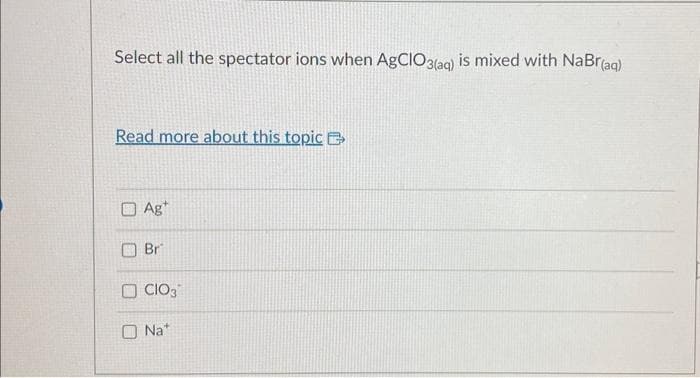Select all the spectator ions when AgCIO3(aq) is mixed with NaBr(aq)
Read more about this topic
Ag
Br
OCIO3
Nat