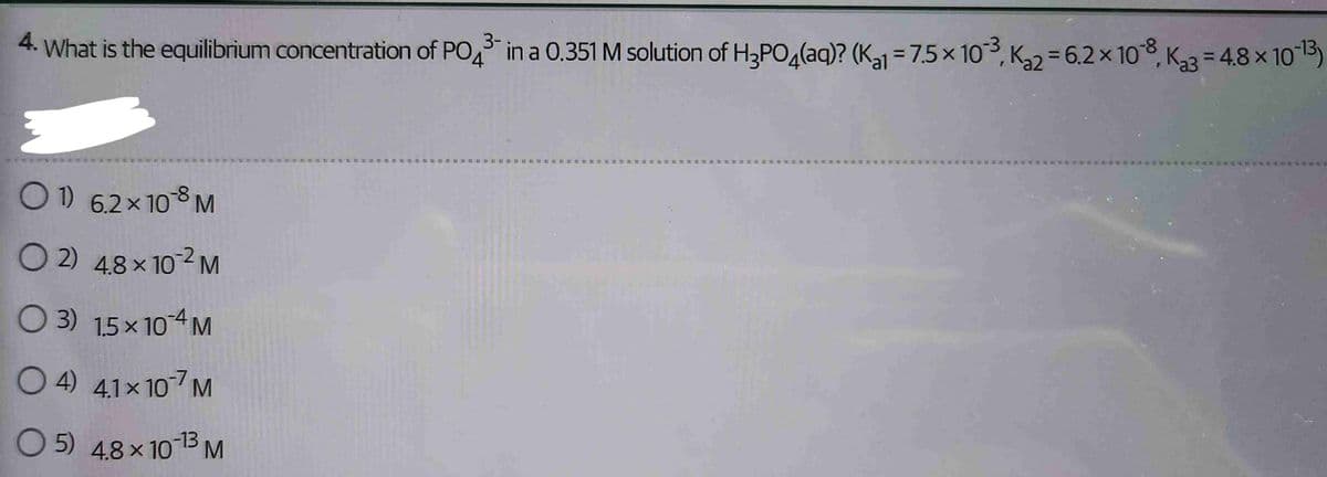 4. What is the equilibrium concentration of PO4³ in a 0.351 M solution of H₂PO4(aq)? (K₁1 = 7.5 × 103, K₂2-6.2 × 108, K₂=4.8 × 10-13)
01) 62×108 M
O2 48×10?M
O 3) 15×10 4 M
O4) 41×107 M
05) 48 × 10-¹3 M