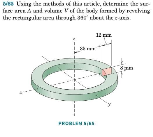 5/65 Using the methods of this article, determine the sur-
face area A and volume V of the body formed by revolving
the rectangular area through 360° about the z-axis.
x
2
12 mm
35 mm
PROBLEM 5/65
8 mm
