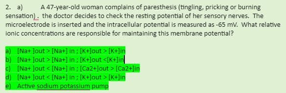 2. a)
sensation). the doctor decides to check the resting potential of her sensory nerves. The
microelectrode is inserted and the intracellular potential is measured as -65 mv. What relative
ionic concentrations are responsible for maintaining this membrane potential?
A 47-year-old woman complains of paresthesis (tingling, pricking or burning
a) [Na+ Jout > [Na+] in ; [K+]out > [K+]in
b) [Na+ Jout > [Na+] in ; [K+]out <[K+Jin
c) [Na+ Jout < [Na+] in ; [Ca2+]out > [Ca2+]in
d) [Na+ Jout < [Na+] in ; [K+]out > [K+]in
e) Active sodium potassium pump
