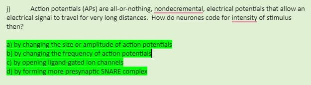 i)
electrical signal to travel for very long distances. How do neurones code for intensity of stimulus
Action potentials (APs) are all-or-nothing, nondecremental, electrical potentials that allow an
then?
a) by changing the size or amplitude of action potentials
b) by changing the frequency of action potentials
c) by opening ligand-gated ion channels
d) by forming more presynaptic SNARE complex
