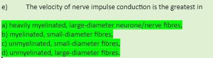e)
The velocity of nerve impulse conduction is the greatest in
a) heavily myelinated, large-diameter neurone/nerve fibres,
b) myelinated, small-diameter fibres,
c) unmyelinated, small-diameter fibres,
d) unmyelinated, large-diameter fibres.
