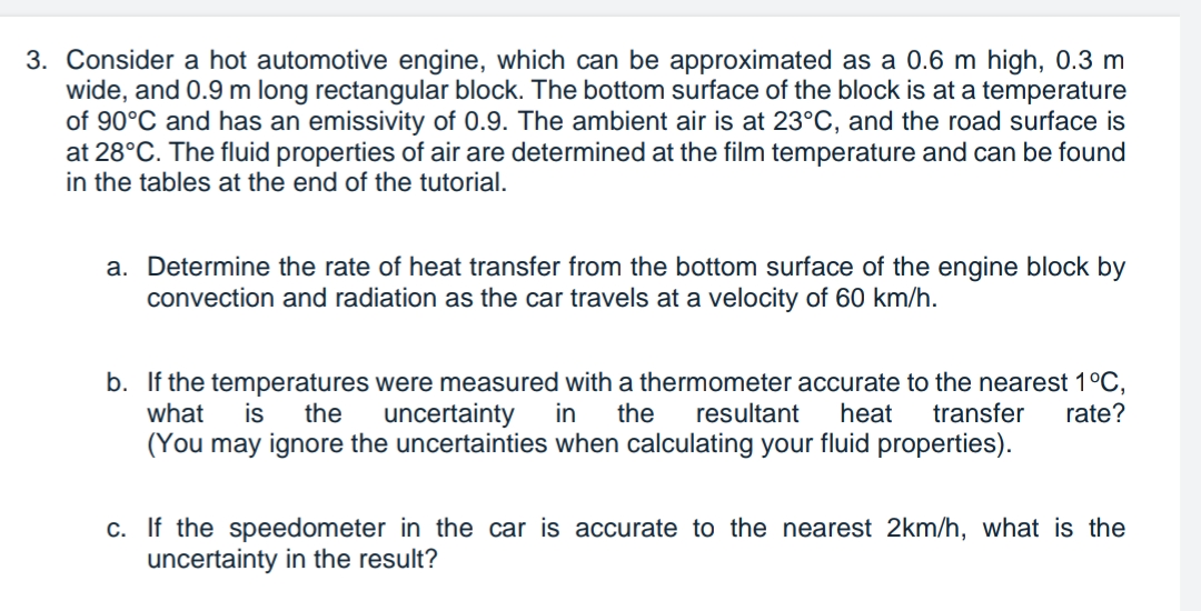 3. Consider a hot automotive engine, which can be approximated as a 0.6 m high, 0.3 m
wide, and 0.9 m long rectangular block. The bottom surface of the block is at a temperature
of 90°C and has an emissivity of 0.9. The ambient air is at 23°C, and the road surface is
at 28°C. The fluid properties of air are determined at the film temperature and can be found
in the tables at the end of the tutorial.
a. Determine the rate of heat transfer from the bottom surface of the engine block by
convection and radiation as the car travels at a velocity of 60 km/h.
b. If the temperatures were measured with a thermometer accurate to the nearest 1°C,
what
in the resultant heat
is
the
uncertainty
transfer rate?
(You may ignore the uncertainties when calculating your fluid properties).
c. If the speedometer in the car is accurate to the nearest 2km/h, what is the
uncertainty in the result?