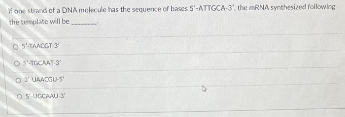 If one strand of a DNA molecule has the sequence of bases 5'-ATTGCA-3', the mRNA synthesized following
the template will be.
O 5'-TAACGT-3'
O 5'-TGCAAT-3'
O 3'-UAACGU-5'
O 5'-UGCAAU-3'