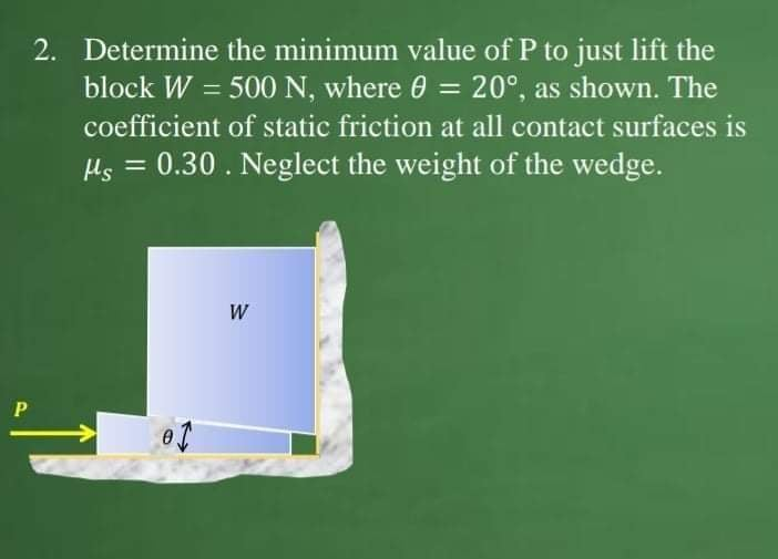 2. Determine the minimum value of P to just lift the
block W = 500 N, where 0 = 20°, as shown. The
coefficient of static friction at all contact surfaces is
Hs = 0.30. Neglect the weight of the wedge.
W

