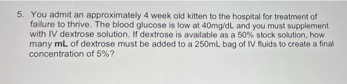 5. You admit an approximately 4 week old kitten to the hospital for treatment of
failure to thrive. The blood glucose is low at 40mg/dL and you must supplement
with IV dextrose solution. If dextrose is available as a 50% stock solution, how
many mL of dextrose must be added to a 250mL bag of IV fluids to create a final
concentration of 5%?