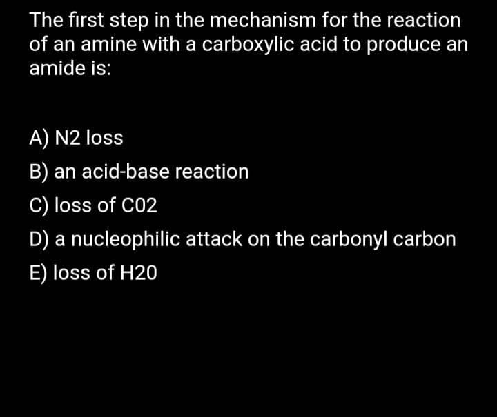 The first step in the mechanism for the reaction
of an amine with a carboxylic acid to produce an
amide is:
A) N2 loss
B) an acid-base reaction
C) loss of C02
D) a nucleophilic attack on the carbonyl carbon
E) loss of H20