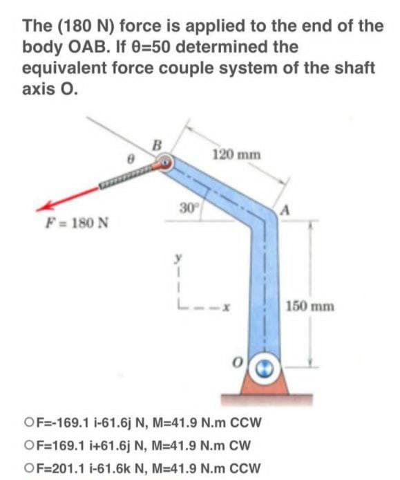 The (180 N) force is applied to the end of the
body OAB. If 0-50 determined the
equivalent force couple system of the shaft
axis O.
B
120 mm
8
F = 180 N
I
L
OF=-169.1 i-61.6j N, M=41.9 N.m CCW
OF=169.1 i+61.6j N, M=41.9 N.m CW
OF=201.1 i-61.6k N, M-41.9 N.m CCW
30°
A
150 mm