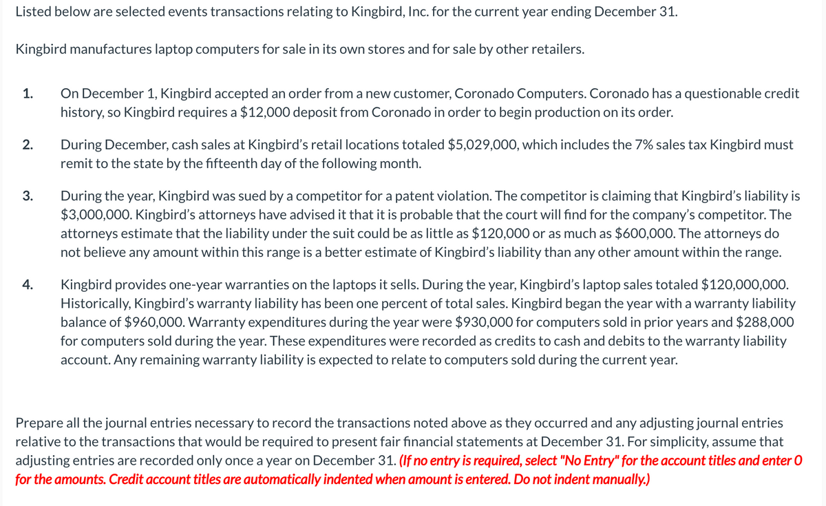 Listed below are selected events transactions relating to Kingbird, Inc. for the current year ending December 31.
Kingbird manufactures laptop computers for sale in its own stores and for sale by other retailers.
On December 1, Kingbird accepted an order from a new customer, Coronado Computers. Coronado has a questionable credit
history, so Kingbird requires a $12,000 deposit from Coronado in order to begin production on its order.
1.
During December, cash sales at Kingbird's retail locations totaled $5,029,000, which includes the 7% sales tax Kingbird must
remit to the state by the fifteenth day of the following month.
2.
During the year, Kingbird was sued by a competitor for a patent violation. The competitor is claiming that Kingbird's liability is
$3,000,000. Kingbird's attorneys have advised it that it is probable that the court will find for the company's competitor. The
attorneys estimate that the liability under the suit could be as little as $120,000 or as much as $600,000. The attorneys do
not believe any amount within this range is a better estimate of Kingbird's liability than any other amount within the range.
3.
Kingbird provides one-year warranties on the laptops it sells. During the year, Kingbird's laptop sales totaled $120,000,000.
Historically, Kingbird's warranty liability has been one percent of total sales. Kingbird began the year with a warranty liability
balance of $960,000. Warranty expenditures during the year were $930,000 for computers sold in prior years and $288,000
for computers sold during the year. These expenditures were recorded as credits to cash and debits to the warranty liability
account. Any remaining warranty liability is expected to relate to computers sold during the current year.
4.
Prepare all the journal entries necessary to record the transactions noted above as they occurred and any adjusting journal entries
relative to the transactions that would be required to present fair financial statements at December 31. For simplicity, assume that
adjusting entries are recorded only once a year on December 31. (If no entry is required, select "No Entry" for the account titles and enter O
for the amounts. Credit account titles are automatically indented when amount is entered. Do not indent manually.)
