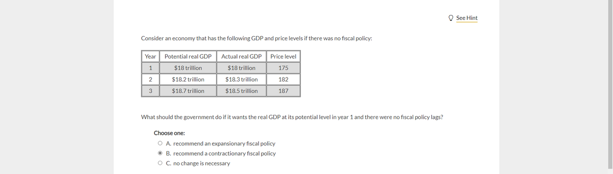 Consider an economy that has the following GDP and price levels if there was no fiscal policy:
Year
1
2
3
Potential real GDP
$18 trillion
$18.2 trillion
$18.7 trillion
Actual real GDP
$18 trillion
$18.3 trillion
$18.5 trillion
Price level
175
182
187
What should the government do if it wants the real GDP at its potential level in year 1 and there were no fiscal policy lags?
Choose one:
O A. recommend an expansionary fiscal policy
B. recommend a contractionary fiscal policy
O C. no change is necessary
See Hint