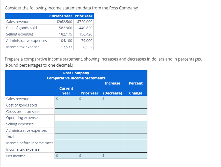 Consider the following income statement data from the Ross Company:
Current Year Prior Year
$962,500
$720,000
582,960
440,820
182,175
156,420
104,100
79,000
13,533
8,532
Sales revenue
Cost of goods sold
Selling expenses
Administrative expenses
Income tax expense
Prepare a comparative income statement, showing increases and decreases in dollars and in percentages.
(Round percentages to one decimal.)
Ross Company
Comparative Income Statements
Sales revenue
Cost of goods sold
Gross profit on sales
Operating expenses
Selling expenses
Administrative expenses
Total
Income before income taxes
Income tax expense
Net income
$
$
LA
Current
Year
Prior Year (Decrease)
$
$
Increase Percent
Change
$
LA