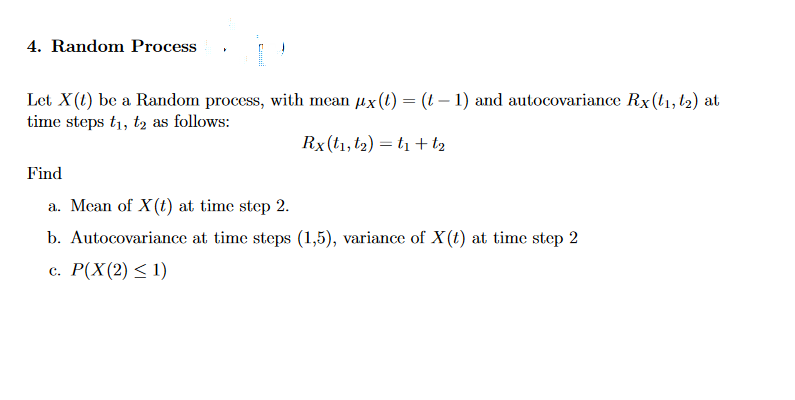 4. Random Process
Let X(1) be a Random process, with mean ux(1) = (t– 1) and autocovariance Rx(t1,l2) at
time steps t1, tą as follows:
Rx(t1, t2) = t1 + t2
Find
a. Mean of X(t) at time step 2.
b. Autocovariance at time steps (1,5), variance of X(t) at time step 2
с. Р(X (2) < 1)
