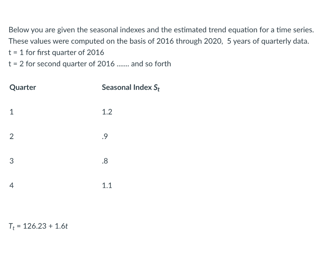 Below you are given the seasonal indexes and the estimated trend equation for a time series.
These values were computed on the basis of 2016 through 2020, 5 years of quarterly data.
t = 1 for first quarter of 2016
t = 2 for second quarter of 2016
and so forth
.......
Quarter
Seasonal Index St
1
1.2
2
.9
3
.8
4
1.1
Tt
= 126.23 + 1.6t
