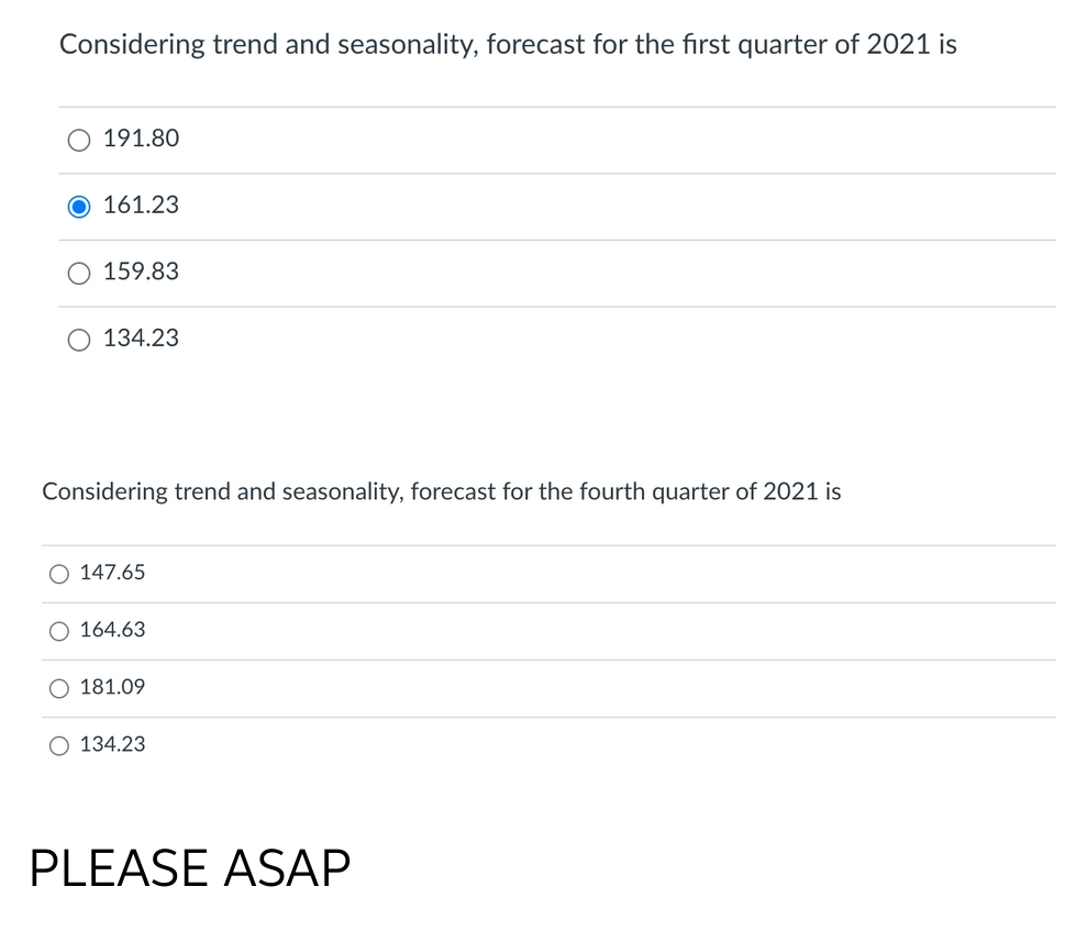 Considering trend and seasonality, forecast for the first quarter of 2021 is
191.80
O 161.23
159.83
O 134.23
Considering trend and seasonality, forecast for the fourth quarter of 2021 is
O 147.65
164.63
181.09
O 134.23
PLEASE ASAP
