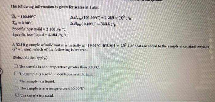 A 32.10 g sample of solid water is initially at -19.00°C. If 9.801 × 10 J of heat are added to the sample at constant pressure
(P-1 atm), which of the following is/are true?
(Select all that apply.)
O The sample is at a temperature greater than 0.00°C.
OThe sample is a solid in equilibrium with liquid.
O The sample is a liquid.
O The sample is at a temperature of 0.00°C.
O The sample is a solid.
