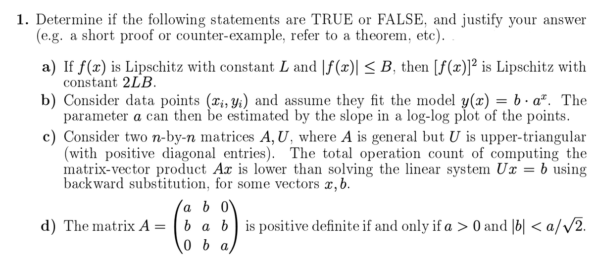1. Determine if the following statements are TRUE or FALSE, and justify your answer
(e.g. a short proof or counter-example, refer to a theorem, etc).
a) If f(x) is Lipschitz with constant L and |f(x)| < B, then [f(x)]² is Lipschitz with
constant 2LB.
b) Consider data points (x;, Yi) and assume they fit the model y(x)
parameter a can then be estimated by the slope in a log-log plot of the points.
c) Consider two n-by-n matrices A, U, where A is general but U is upper-triangular
(with positive diagonal entries). The total operation count of computing the
matrix-vector product Ax is lower than solving the linear system Ux
backward substitution, for some vectors x,b.
b. a". The
b using
a b 0
d) The matrix A:
ba b is positive definite if and only if a > 0 and |b| < a/V2.
0 b a

