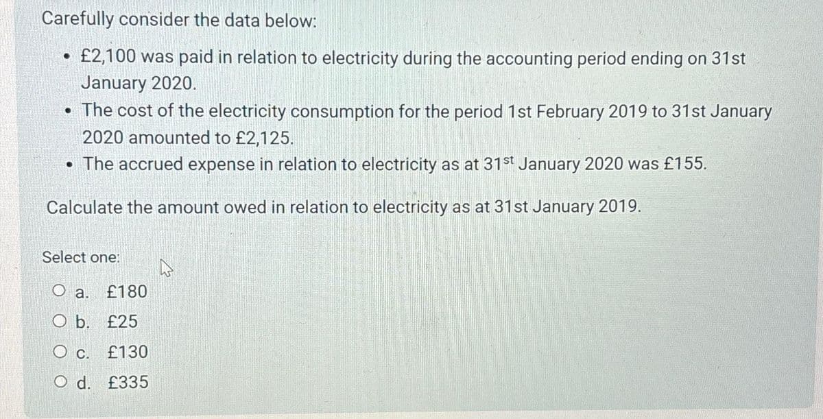 Carefully consider the data below:
£2,100 was paid in relation to electricity during the accounting period ending on 31st
January 2020.
• The cost of the electricity consumption for the period 1st February 2019 to 31st January
2020 amounted to £2,125.
• The accrued expense in relation to electricity as at 31st January 2020 was £155.
Calculate the amount owed in relation to electricity as at 31st January 2019.
Select one:
O a. £180
O b. £25
OC.
£130
O d. £335