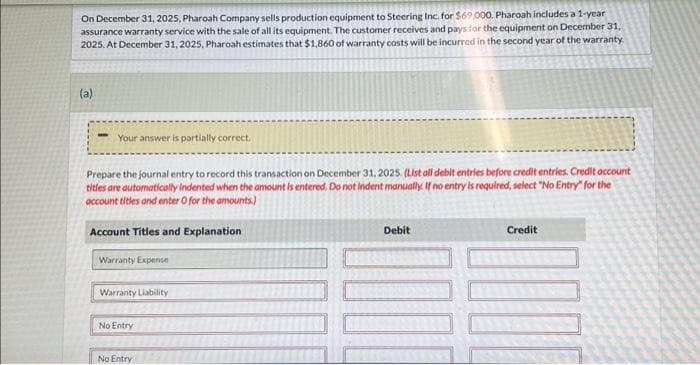 On December 31, 2025, Pharoah Company sells production equipment to Steering Inc. for $69,000. Pharoah includes a 1-year
assurance warranty service with the sale of all its equipment. The customer receives and pays for the equipment on December 31,
2025. At December 31, 2025, Pharoah estimates that $1,860 of warranty costs will be incurred in the second year of the warranty.
(a)
Your answer is partially correct.
Prepare the journal entry to record this transaction on December 31, 2025. (List all debit entries before credit entries. Credit account
titles are automatically indented when the amount is entered. Do not Indent manually. If no entry is required, select "No Entry" for the
account titles and enter O for the amounts)
Account Titles and Explanation
Warranty Expense
Warranty Liability
No Entry
No Entry
Debit
Credit