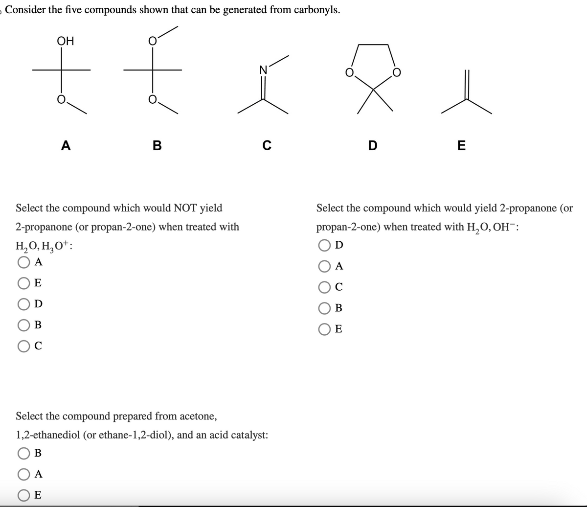 Consider the five compounds shown that can be generated from carbonyls.
OH
£ £
Ν
A
B
0
D
E
Select the compound which would NOT yield
2-propanone (or propan-2-one) when treated with
H₂O, H₂O+:
○ A
Select the compound which would yield 2-propanone (or
propan-2-one) when treated with H₂O, OH¯:
Ꭰ
E
B
C
Select the compound prepared from acetone,
1,2-ethanediol (or ethane-1,2-diol), and an acid catalyst:
B
A
E
A
C
B
○ E