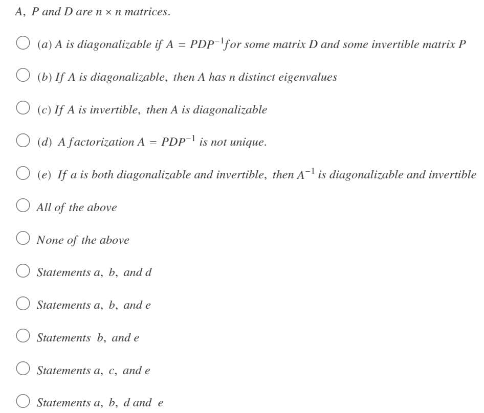 A, P and D are n x n matrices.
(a) A is diagonalizable if A
=
(b) If A is diagonalizable, then A has n distinct eigenvalues
(c) If A is invertible, then A is diagonalizable
(d) A factorization A = PDP-¹ is not unique.
(e) If a is both diagonalizable and invertible, then A¯¹ is diagonalizable and invertible
All of the above
None of the above
Statements a, b, and d
Statements a, b, and e
O Statements b, and e
Statements a, c, and e
Statements a, b, d and e
PDP for some matrix D and some invertible matrix P