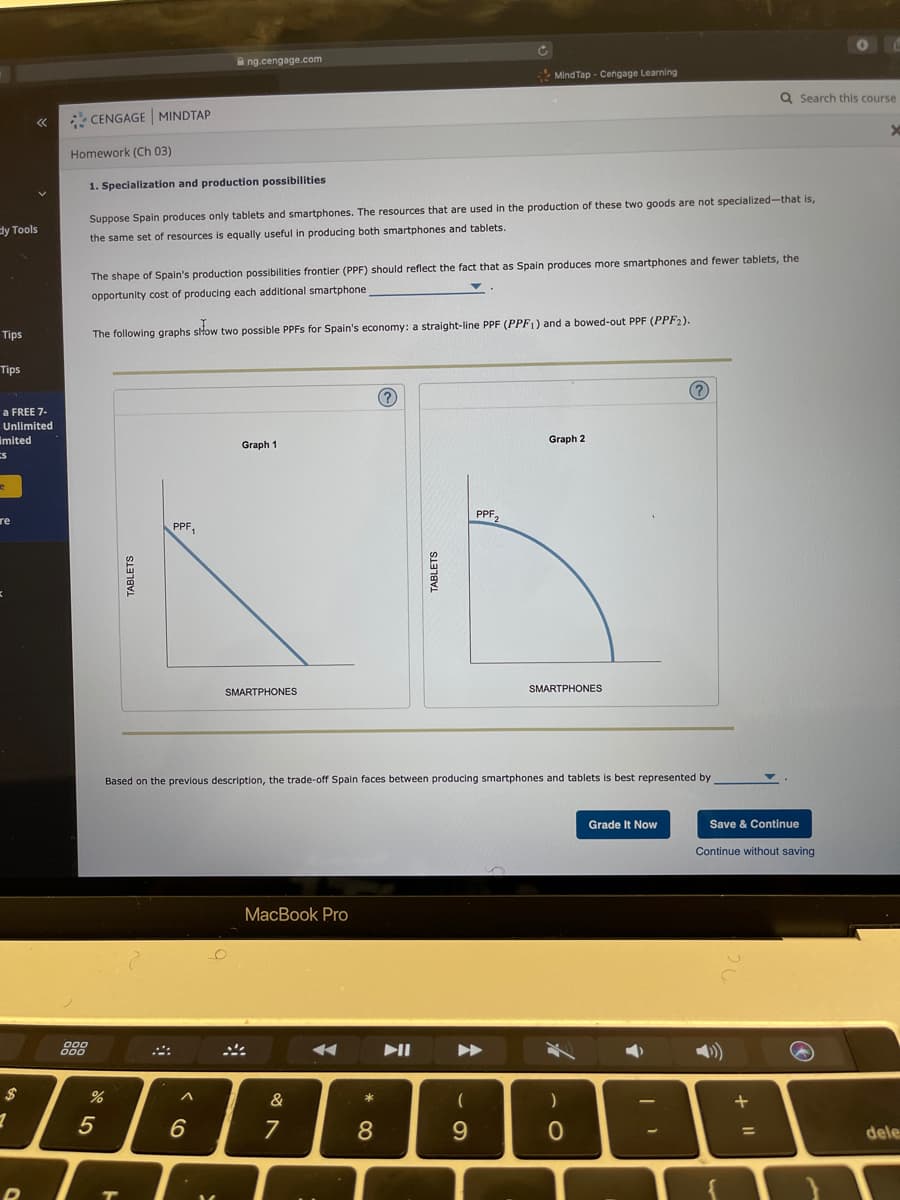 A ng.cengage.com
* Mind Tap - Cengage Learning
Q Search this course
* CENGAGE MINDTAP
Homework (Ch 03)
1. Specialization and production possibilities
Suppose Spain produces only tablets and smartphones. The resources that are used in the production of these two goods are not specialized-that is,
dy Tools
the same set of resources is equally useful in producing both smartphones and tablets.
The shape of Spain's production possibilities frontier (PPF) should reflect the fact that as Spain produces more smartphones and fewer tablets, the
opportunity cost of producing each additional smartphone
Tips
The following graphs show two possible PPFS for Spain's economy: a straight-line PPF (PPF1) and a bowed-out PPF (PPF2).
Tips
(?
a FREE 7-
Unlimited
imited
Graph 2
Graph 1
PPF,
re
PPF,
SMARTPHONES
SMARTPHONES
Based on the previous description, the trade-off Spain faces between producing smartphones and tablets is best represented by
Grade It Now
Save & Continue
Continue without saving
MacВok Pro
888
II
&
5
6
8
9.
%3D
dele
TABLETS
TABLETS
