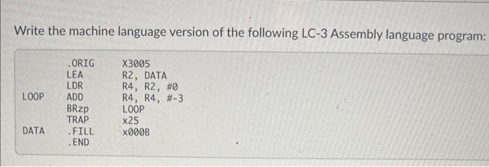 Write the machine language version of the following LC-3 Assembly language program:
LOOP
DATA
.ORIG
LEA
LDR
ADD
BRzp
TRAP
.FILL
. END
X3005
R2, DATA
R4, R2, #0
R4, R4, #-3
LOOP
x25
x000B