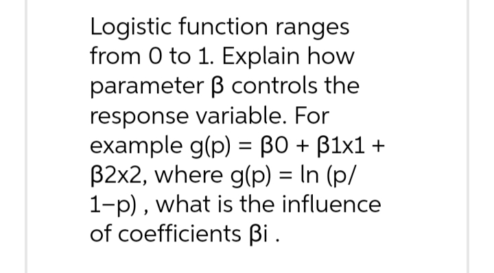 Logistic function ranges
from 0 to 1. Explain how
parameter ß controls the
response variable. For
example g(p) = 30 + B1x1 +
32x2, where g(p) = ln (p/
1-p), what is the influence
of coefficients Bi.