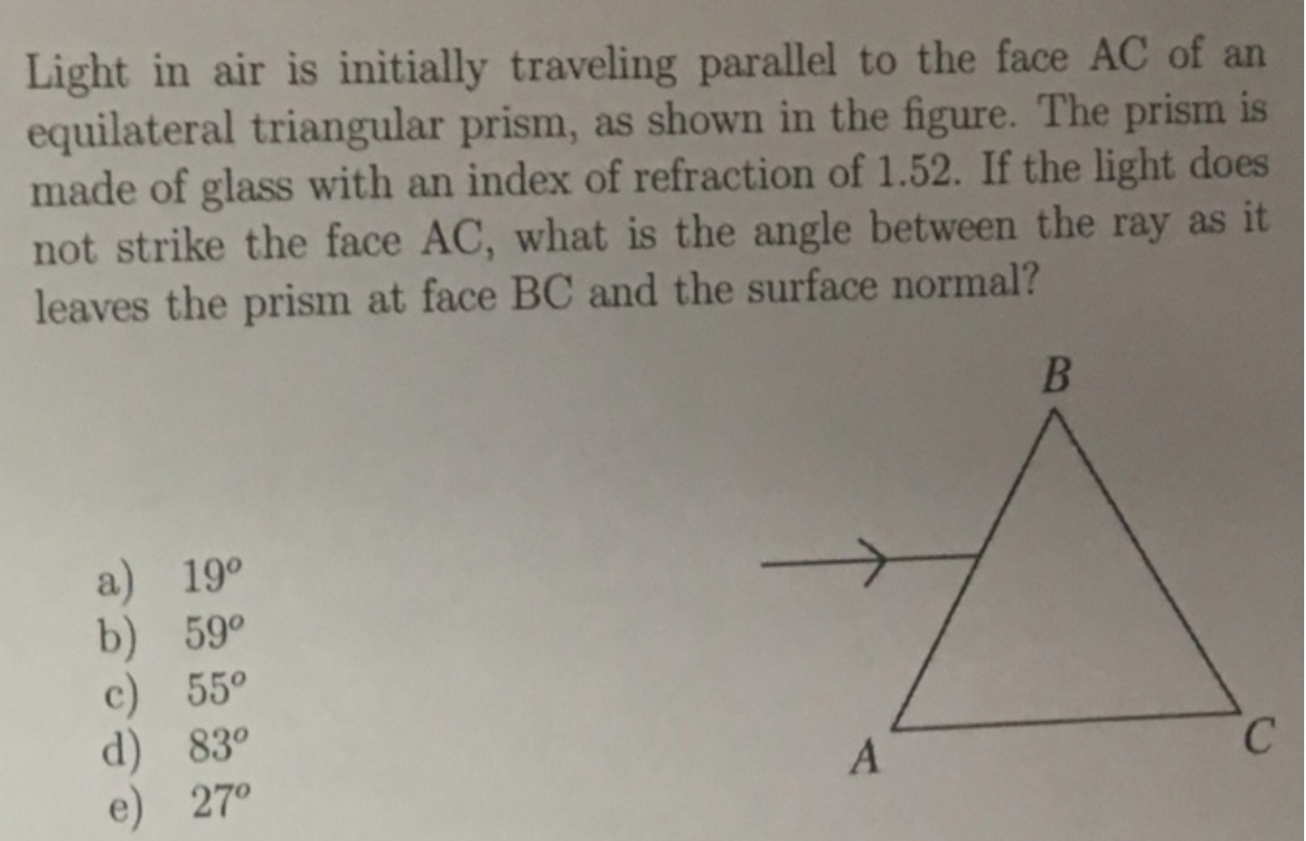 Light in air is initially traveling parallel to the face AC of an
equilateral triangular prism, as shown in the figure. The prism is
made of glass with an index of refraction of 1.52. If the light does
not strike the face AC, what is the angle between the ray as it
leaves the prism at face BC and the surface normal?
a) 19°
b) 59°
55°
d) 83°
e) 27°
C.

