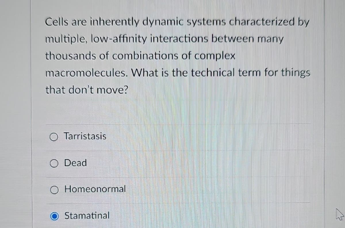 Cells are inherently dynamic systems characterized by
multiple, low-affinity interactions between many
thousands of combinations of complex
macromolecules. What is the technical term for things
that don't move?
Tarristasis
O Dead
Homeonormal
Stamatinal