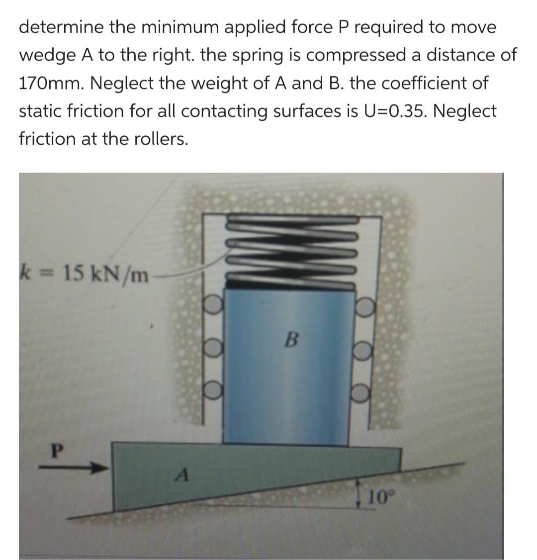 determine the minimum applied force P required to move
wedge A to the right. the spring is compressed a distance of
170mm. Neglect the weight of A and B. the coefficient of
static friction for all contacting surfaces is U=0.35. Neglect
friction at the rollers.
k= 15 kN/m
P
A
B
10°