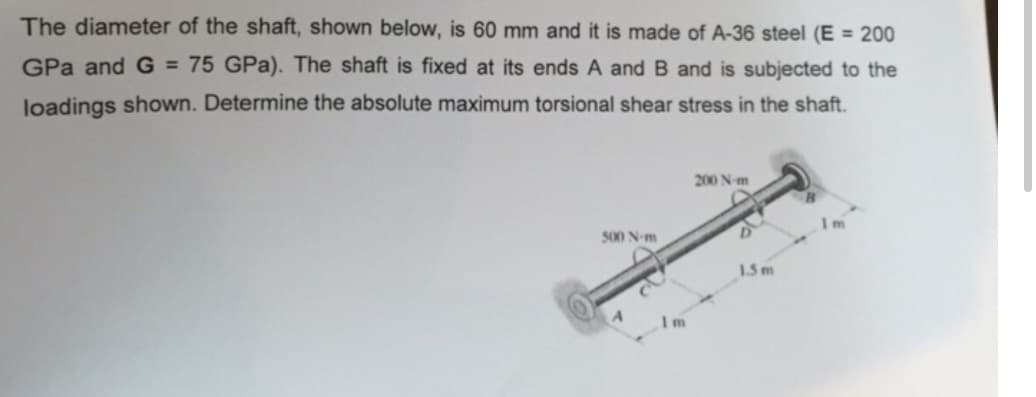The diameter of the shaft, shown below, is 60 mm and it is made of A-36 steel (E = 200
GPa and G = 75 GPa). The shaft is fixed at its ends A and B and is subjected to the
loadings shown. Determine the absolute maximum torsional shear stress in the shaft.
500 N-m
200 N-m
1.5 m