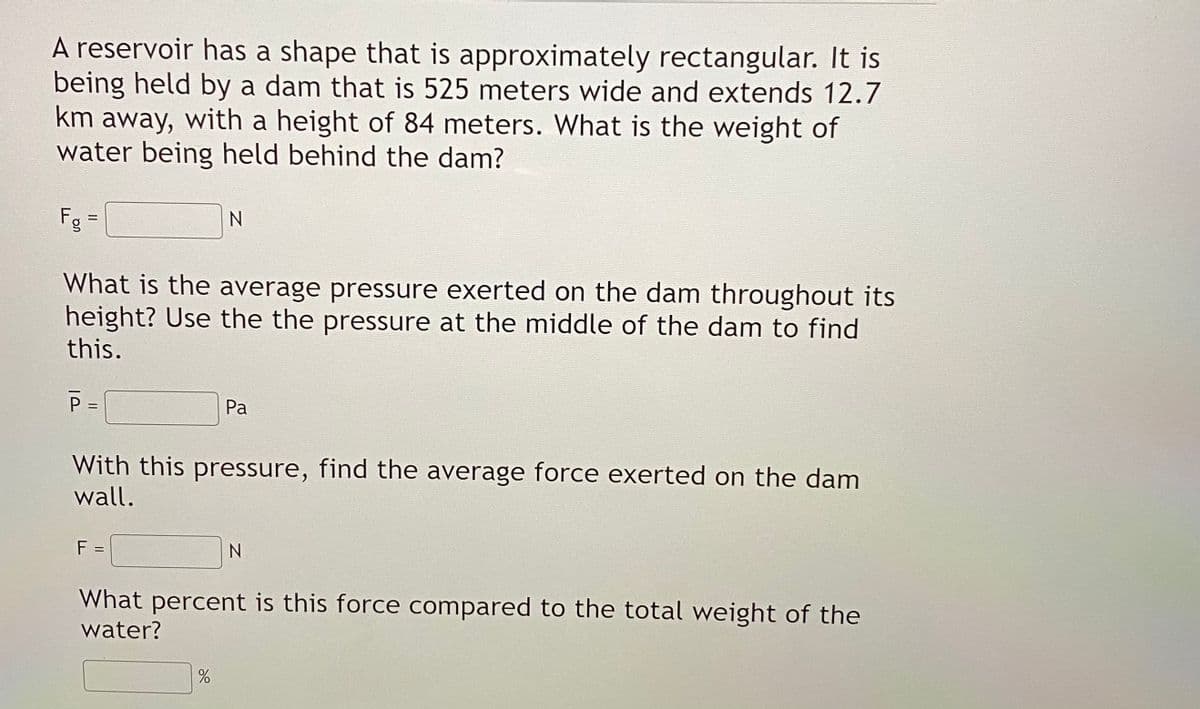 A reservoir has a shape that is approximately rectangular. It is
being held by a dam that is 525 meters wide and extends 12.7
km away, with a height of 84 meters. What is the weight of
water being held behind the dam?
Fg
What is the average pressure exerted on the dam throughout its
height? Use the the pressure at the middle of the dam to find
this.
P =
Pa
With this pressure, find the average force exerted on the dam
wall.
F
N
What percent is this force compared to the total weight of the
water?
