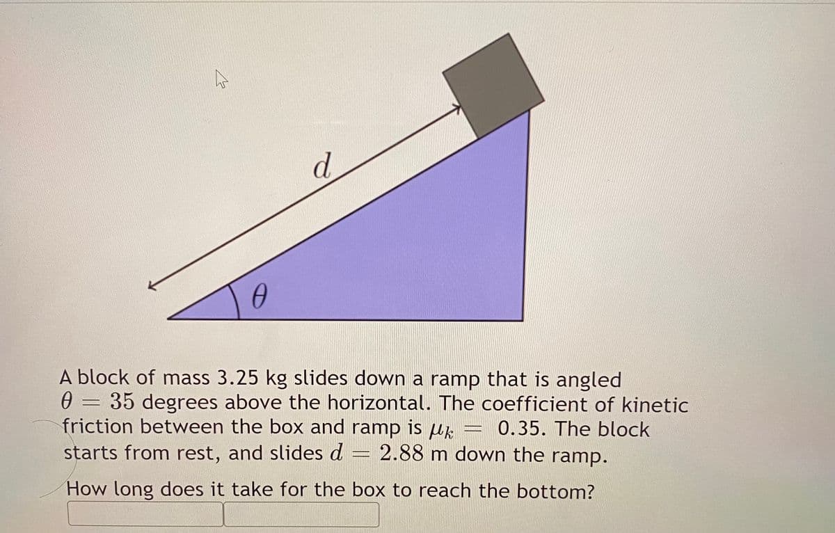 d.
A block of mass 3.25 kg slides down a ramp that is angled
0 = 35 degrees above the horizontal. The coefficient of kinetic
friction between the box and ramp is Hk
starts from rest, and slides d
0.35. The block
2.88 m down the ramp.
How long does it take for the box to reach the bottom?
