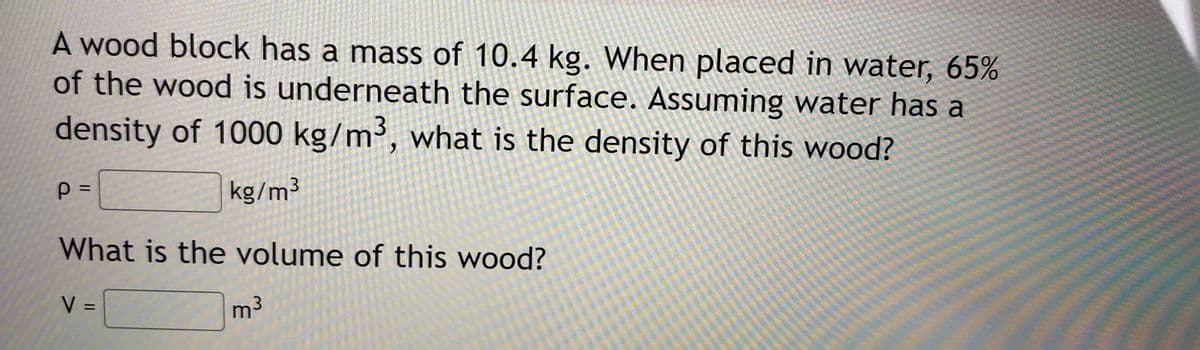 A wood block has a mass of 10.4 kg. When placed in water, 65%
of the wood is underneath the surface. Assuming water has a
density of 1000 kg/m³, what is the density of this wood?
kg/m3
What is the volume of this wood?
V =
m3
%3D

