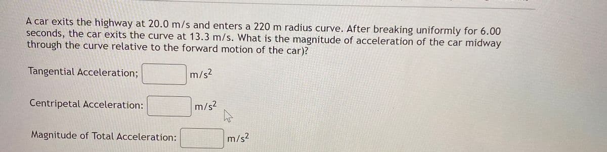 A car exits the highway at 20.0 m/s and enters a 220 m radius curve. After breaking uniformly for 6.00
seconds, the car exits the curve at 13.3 m/s. What is the magnitude of acceleration of the car midway
through the curve relative to the forward motion of the car)?
Tangential Acceleration;
m/s?
Centripetal Acceleration:
m/s?
Magnitude of Total Acceleration:
m/s2
