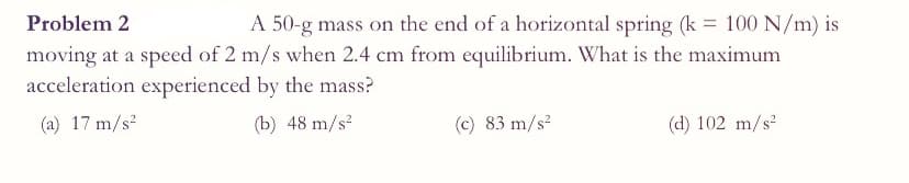 Problem 2
A 50-g mass on the end of a horizontal spring (k = 100 N/m) is
moving at a speed of 2 m/s when 2.4 cm from equilibrium. What is the maximum
acceleration experienced by the mass?
(a) 17 m/s?
(b) 48 m/s?
(c) 83 m/s?
(d) 102 m/s
