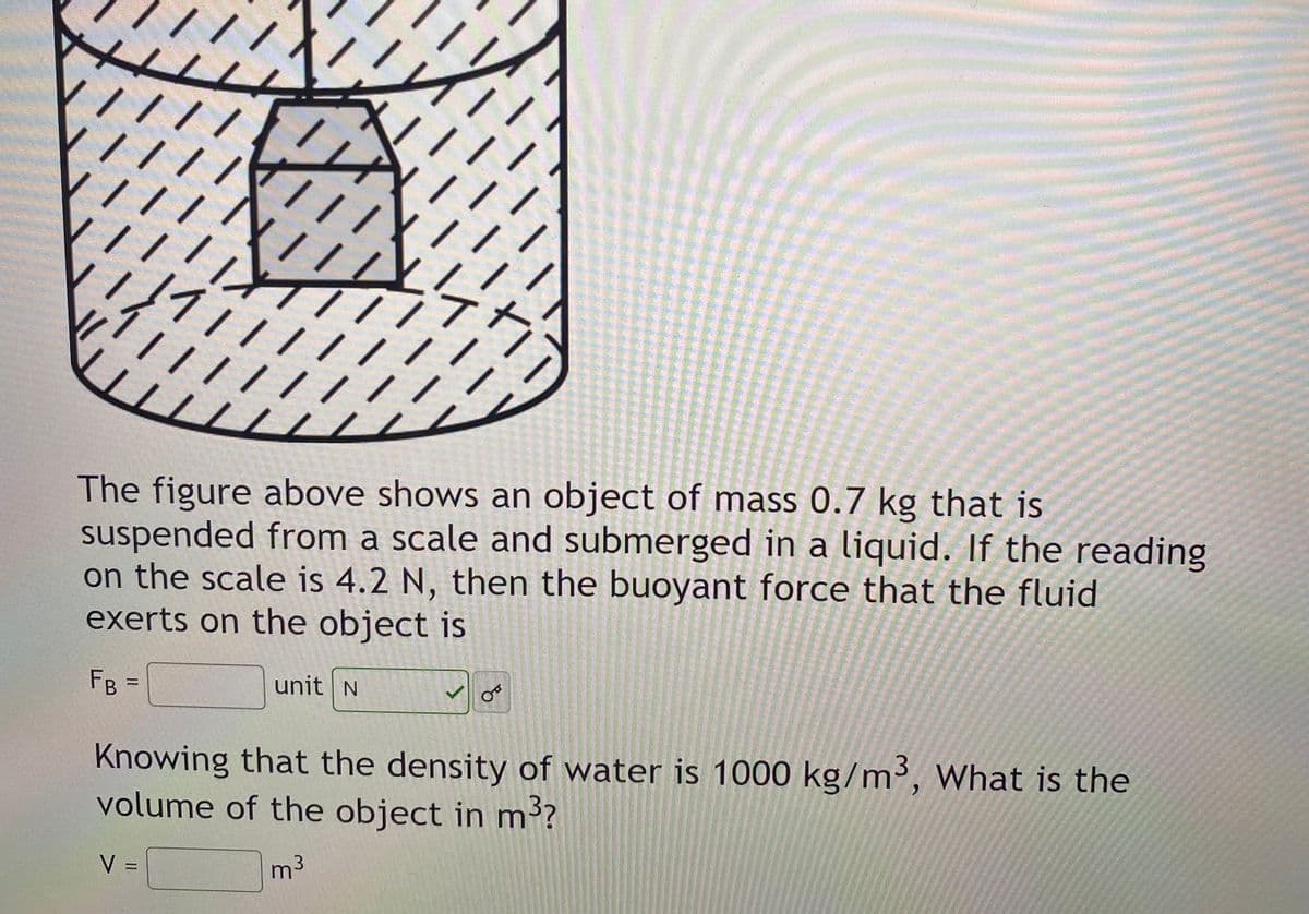 ||
111
///
The figure above shows an object of mass 0.7 kg that is
suspended from a scale and submerged in a liquid. If the reading
on the scale is 4.2 N, then the buoyant force that the fluid
exerts on the object is
FB
unit N
%3D
Knowing that the density of water is 1000 kg/m³, What is the
volume of the object in m?
V =
m3
