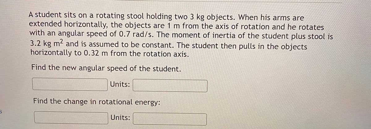 A student sits on a rotating stool holding two 3 kg objects. When his arms are
extended horizontally, the objects are 1 m from the axis of rotation and he rotates
with an angular speed of 0.7 rad/s. The moment of inertia of the student plus stool is
3.2 kg m2 and is assumed to be constant. The student then pulls in the objects
horizontally to 0.32 m from the rotation axis.
Find the new angular speed of the student.
Units:
Find the change in rotational energy:
Units:
