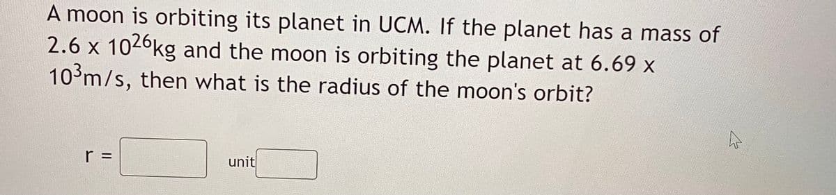 A moon is orbiting its planet in UCM. If the planet has a mass of
2.6 x 1026kg and the moon is orbiting the planet at 6.69 x
10³m/s, then what is the radius of the moon's orbit?
r =
unit
